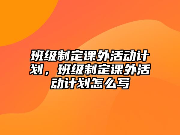 班級制定課外活動計劃，班級制定課外活動計劃怎么寫