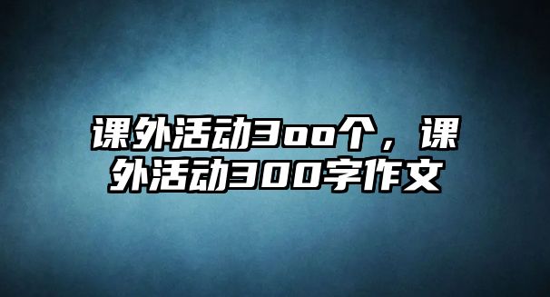 課外活動(dòng)3oo個(gè)，課外活動(dòng)300字作文