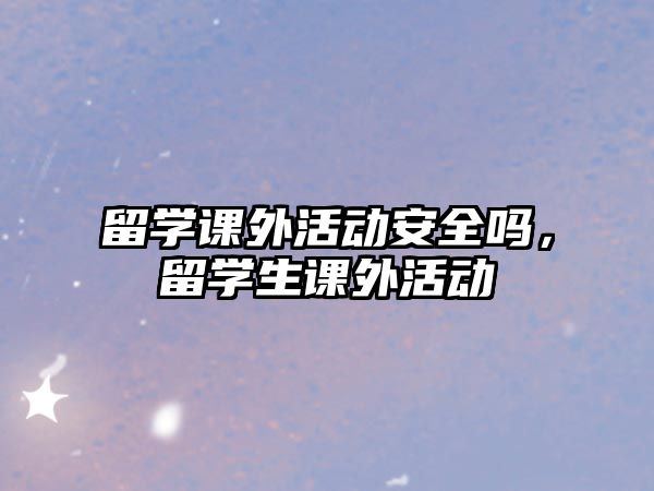 留學(xué)課外活動安全嗎，留學(xué)生課外活動