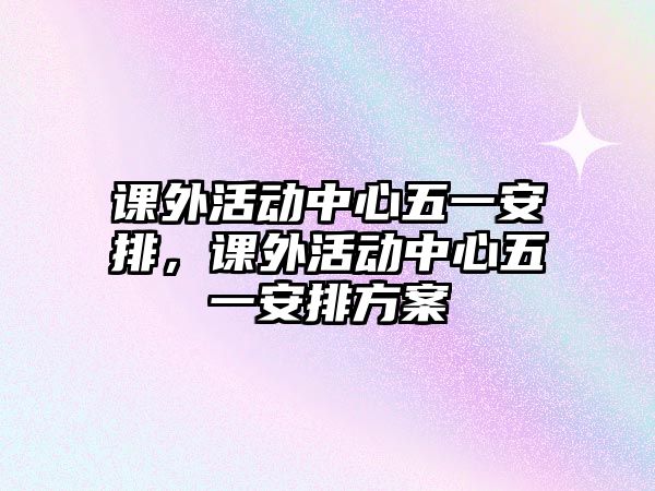 課外活動(dòng)中心五一安排，課外活動(dòng)中心五一安排方案