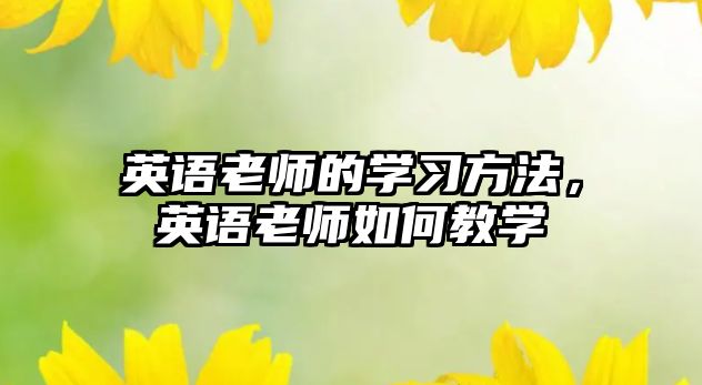 英語老師的學(xué)習(xí)方法，英語老師如何教學(xué)