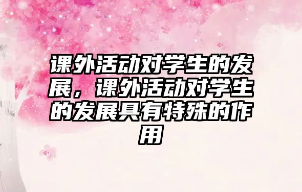 課外活動(dòng)對(duì)學(xué)生的發(fā)展，課外活動(dòng)對(duì)學(xué)生的發(fā)展具有特殊的作用
