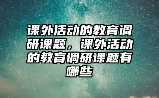 課外活動的教育調(diào)研課題，課外活動的教育調(diào)研課題有哪些