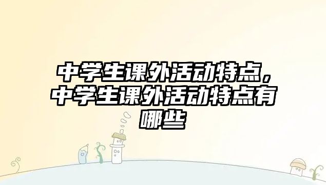 中學(xué)生課外活動特點，中學(xué)生課外活動特點有哪些