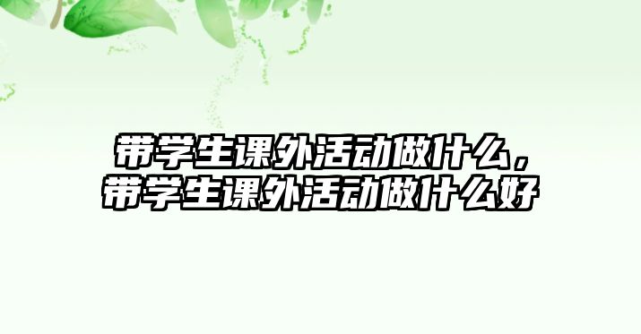 帶學(xué)生課外活動(dòng)做什么，帶學(xué)生課外活動(dòng)做什么好