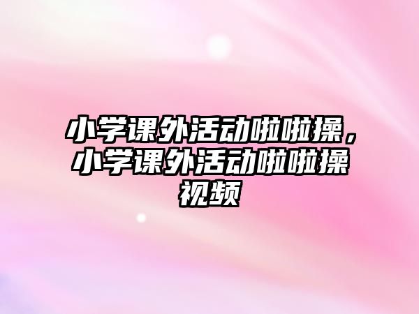 小學(xué)課外活動啦啦操，小學(xué)課外活動啦啦操視頻