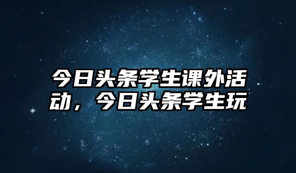 今日頭條學(xué)生課外活動，今日頭條學(xué)生玩