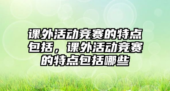 課外活動(dòng)競賽的特點(diǎn)包括，課外活動(dòng)競賽的特點(diǎn)包括哪些