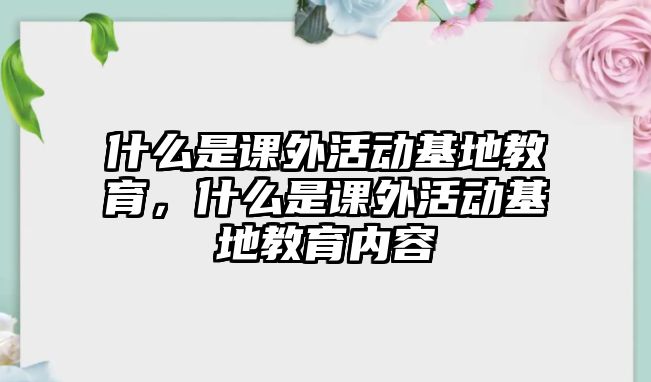 什么是課外活動(dòng)基地教育，什么是課外活動(dòng)基地教育內(nèi)容