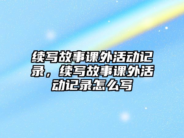 續(xù)寫故事課外活動記錄，續(xù)寫故事課外活動記錄怎么寫