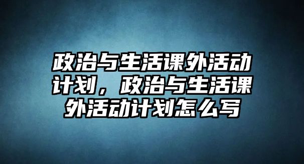 政治與生活課外活動計(jì)劃，政治與生活課外活動計(jì)劃怎么寫